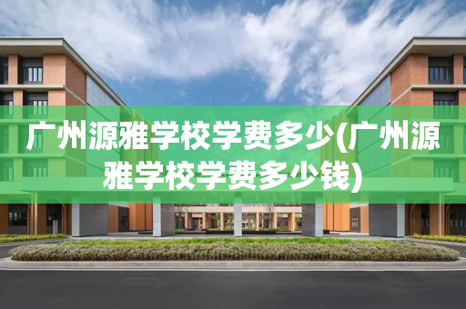 广州源雅学校学费多少(广州源雅学校学费多少钱)