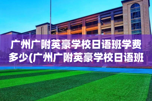 广州广附英豪学校日语班学费多少(广州广附英豪学校日语班学费多少一年)