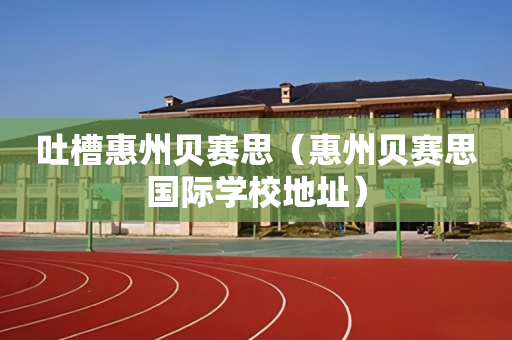 吐槽惠州贝赛思（惠州贝赛思国际学校地址）