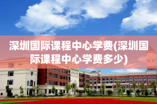 深圳国际课程中心学费(深圳国际课程中心学费多少)