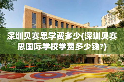 深圳贝赛思学费多少(深圳贝赛思国际学校学费多少钱?)