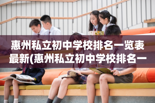 惠州私立初中学校排名一览表最新(惠州私立初中学校排名一览表最新招生)