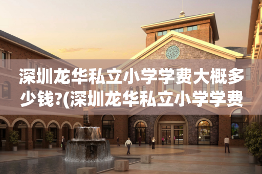 深圳龙华私立小学学费大概多少钱?(深圳龙华私立小学学费大概多少钱一年)
