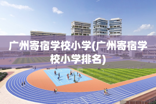 广州寄宿学校小学(广州寄宿学校小学排名)