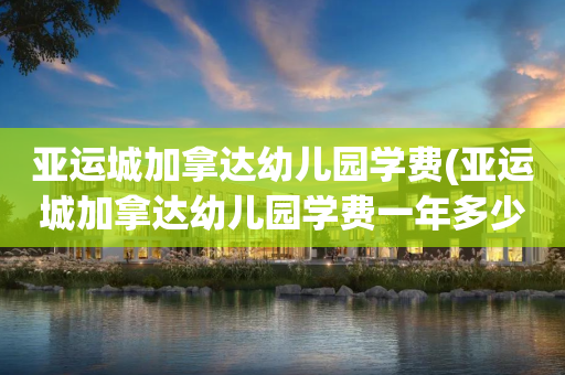亚运城加拿达幼儿园学费(亚运城加拿达幼儿园学费一年多少)