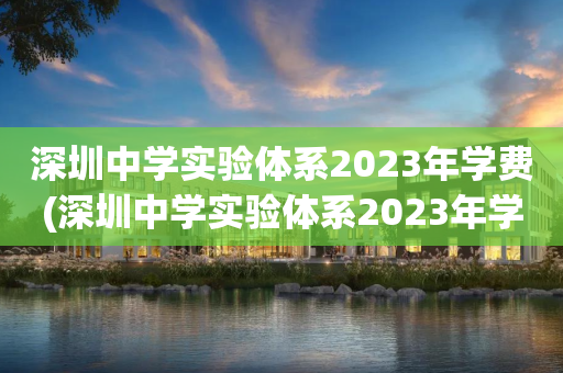 深圳中学实验体系2023年学费(深圳中学实验体系2023年学费多少钱)