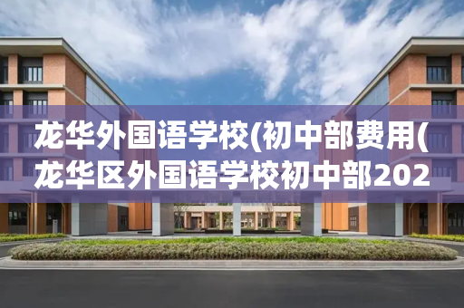 龙华外国语学校(初中部费用(龙华区外国语学校初中部2020招生计划)
