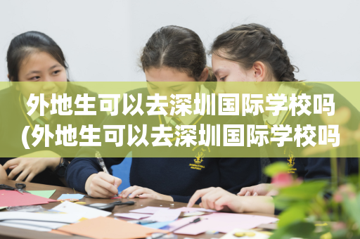 外地生可以去深圳国际学校吗(外地生可以去深圳国际学校吗初中)