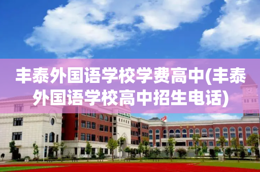 丰泰外国语学校学费高中(丰泰外国语学校高中招生电话)