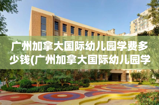 广州加拿大国际幼儿园学费多少钱(广州加拿大国际幼儿园学费多少钱一个月)