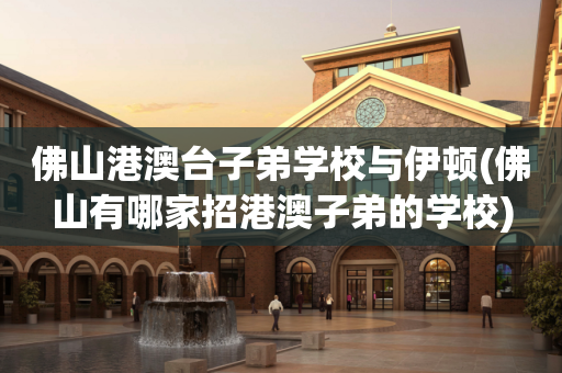 佛山港澳台子弟学校与伊顿(佛山有哪家招港澳子弟的学校)