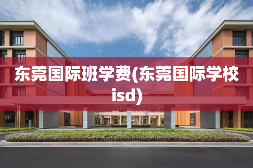 东莞国际班学费(东莞国际学校isd)