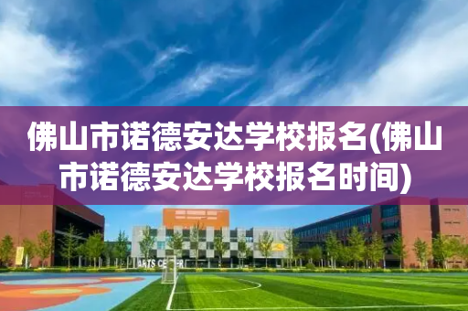 佛山市诺德安达学校报名(佛山市诺德安达学校报名时间)