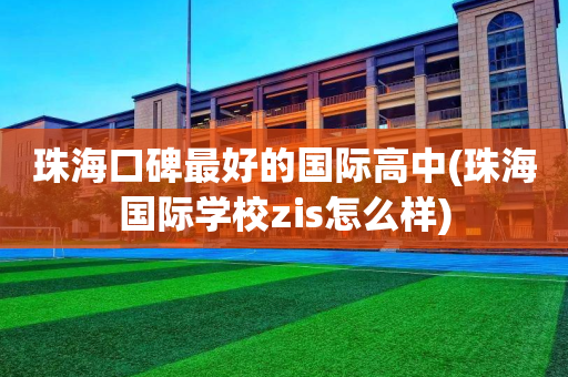 珠海口碑最好的国际高中(珠海国际学校zis怎么样)