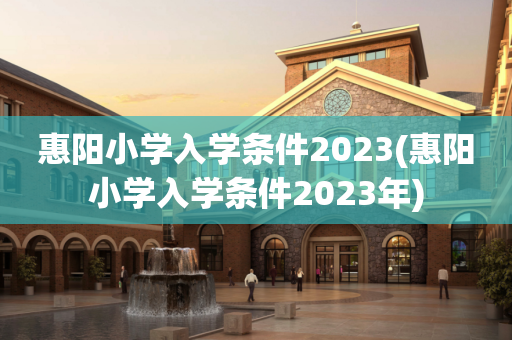 惠阳小学入学条件2023(惠阳小学入学条件2023年)