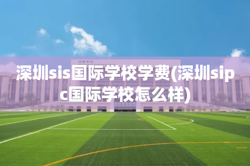 深圳sis国际学校学费(深圳sipc国际学校怎么样)