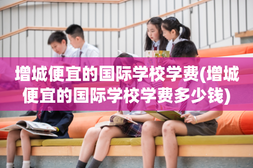 增城便宜的国际学校学费(增城便宜的国际学校学费多少钱)