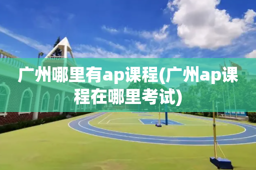 广州哪里有ap课程(广州ap课程在哪里考试)