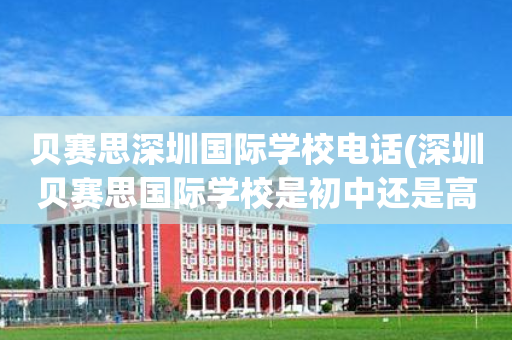 贝赛思深圳国际学校电话(深圳贝赛思国际学校是初中还是高中)