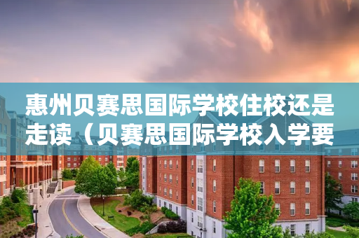 惠州贝赛思国际学校住校还是走读（贝赛思国际学校入学要求）