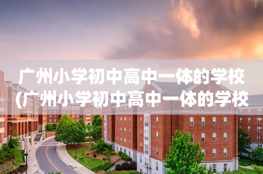 广州小学初中高中一体的学校(广州小学初中高中一体的学校叫什么)