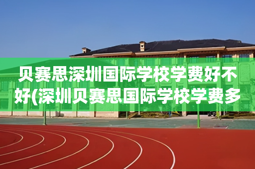 贝赛思深圳国际学校学费好不好(深圳贝赛思国际学校学费多少钱?)