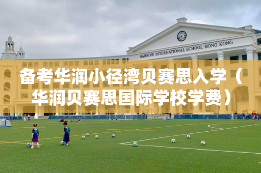 备考华润小径湾贝赛思入学（华润贝赛思国际学校学费）