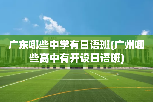广东哪些中学有日语班(广州哪些高中有开设日语班)