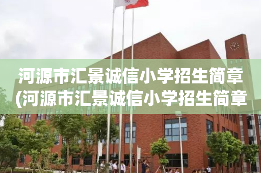 河源市汇景诚信小学招生简章(河源市汇景诚信小学招生简章公示)
