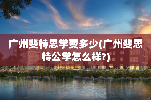 广州斐特思学费多少(广州斐思特公学怎么样?)