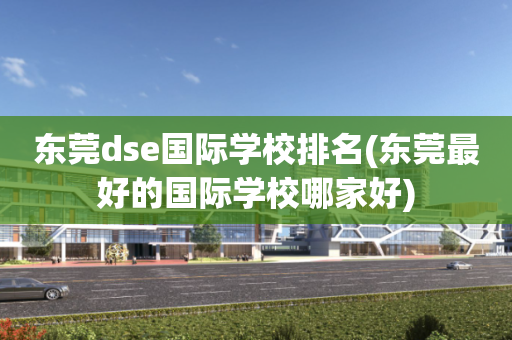 东莞dse国际学校排名(东莞最好的国际学校哪家好)