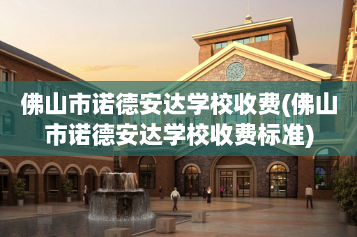 佛山市诺德安达学校收费(佛山市诺德安达学校收费标准)