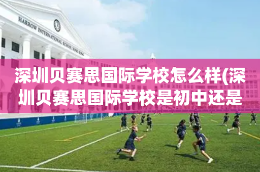 深圳贝赛思国际学校怎么样(深圳贝赛思国际学校是初中还是高中)