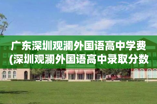 广东深圳观澜外国语高中学费(深圳观澜外国语高中录取分数线)