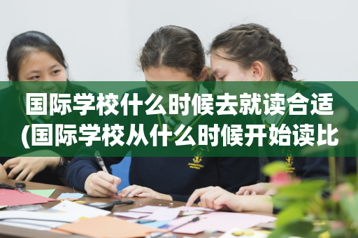 国际学校什么时候去就读合适(国际学校从什么时候开始读比较好)