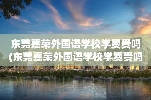 东莞嘉荣外国语学校学费贵吗(东莞嘉荣外国语学校学费贵吗小学)