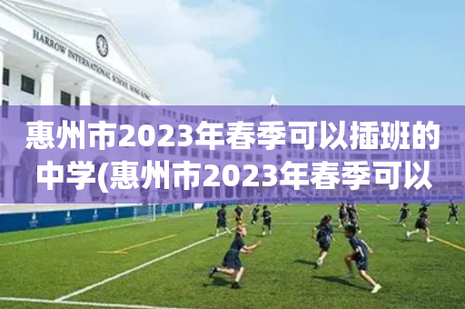 惠州市2023年春季可以插班的中学(惠州市2023年春季可以插班的中学有哪几所)