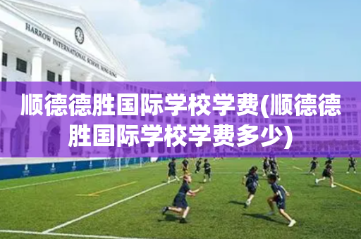 顺德德胜国际学校学费(顺德德胜国际学校学费多少)