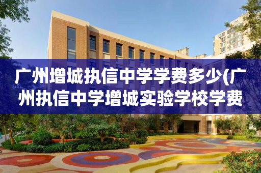 广州增城执信中学学费多少(广州执信中学增城实验学校学费)