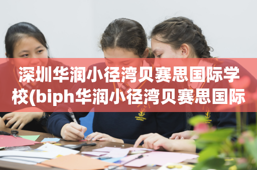 深圳华润小径湾贝赛思国际学校(biph华润小径湾贝赛思国际学校)
