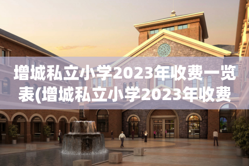 增城私立小学2023年收费一览表(增城私立小学2023年收费一览表图片)