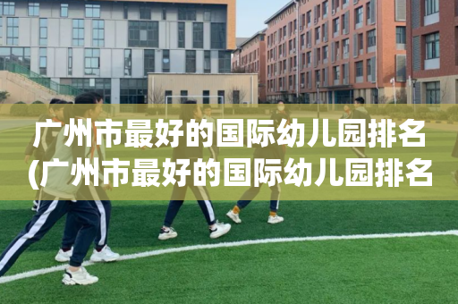 广州市最好的国际幼儿园排名(广州市最好的国际幼儿园排名第一)