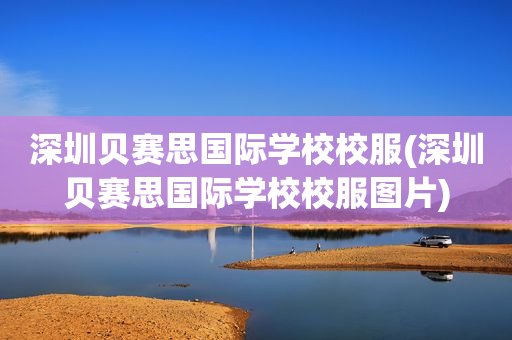 深圳贝赛思国际学校校服(深圳贝赛思国际学校校服图片)