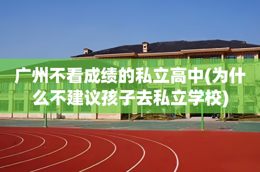 广州不看成绩的私立高中(为什么不建议孩子去私立学校)
