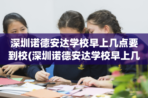 深圳诺德安达学校早上几点要到校(深圳诺德安达学校早上几点要到校的)