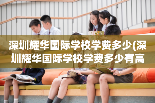 深圳耀华国际学校学费多少(深圳耀华国际学校学费多少有高中部吗)