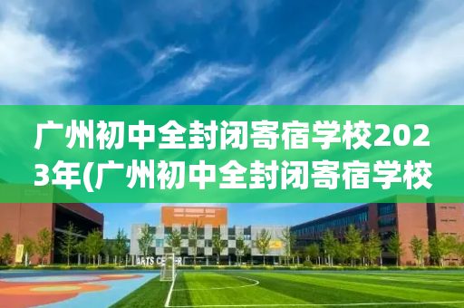 广州初中全封闭寄宿学校2023年(广州初中全封闭寄宿学校2023年放假时间)