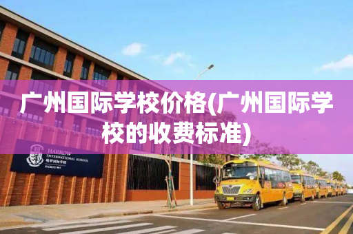 广州国际学校价格(广州国际学校的收费标准)