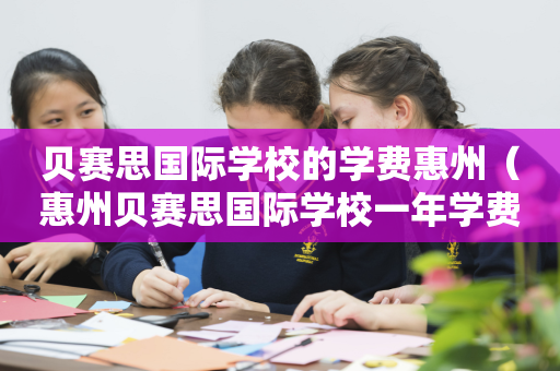 贝赛思国际学校的学费惠州（惠州贝赛思国际学校一年学费多少）