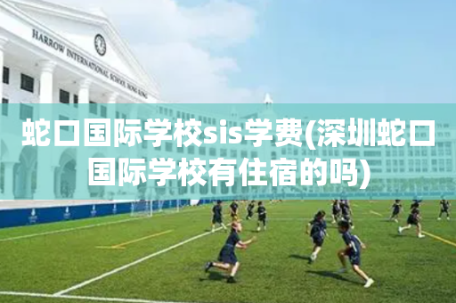 蛇口国际学校sis学费(深圳蛇口国际学校有住宿的吗)